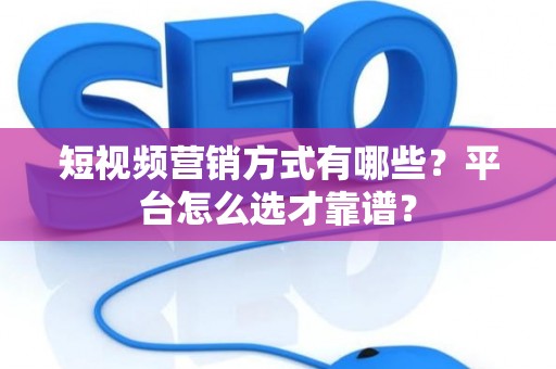 短视频营销方式有哪些？平台怎么选才靠谱？