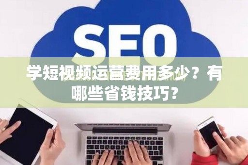 学短视频运营费用多少？有哪些省钱技巧？