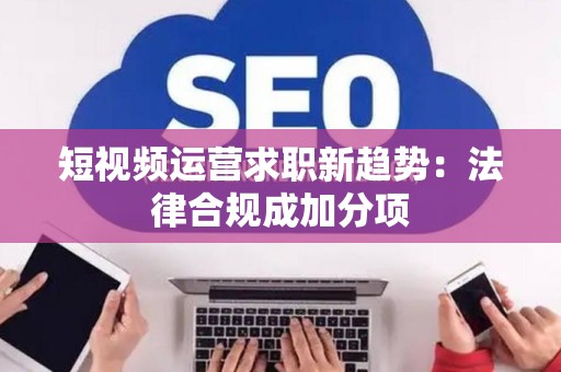 短视频运营求职新趋势:法律合规成加分项 短视频运营求职新趋势:法律合规成加分项