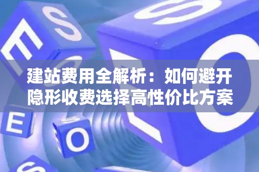 建站费用全解析：如何避开隐形收费选择高性价比方案