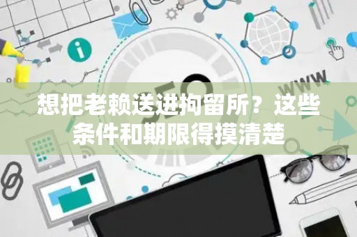 想把老赖送进拘留所？这些条件和期限得摸清楚