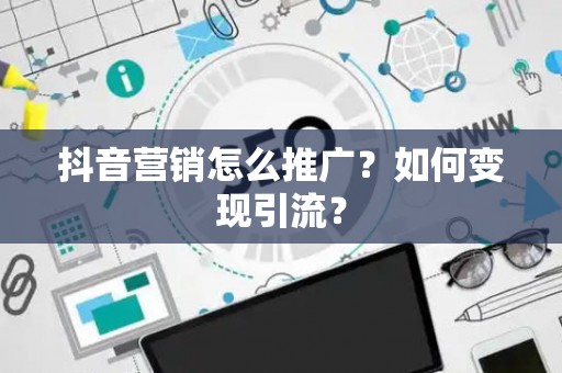 抖音营销怎么推广？如何变现引流？