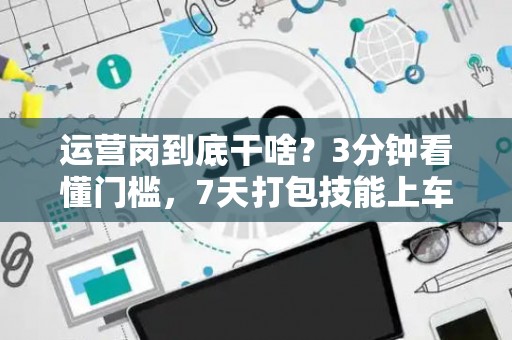 运营岗到底干啥？3分钟看懂门槛，7天打包技能上车！