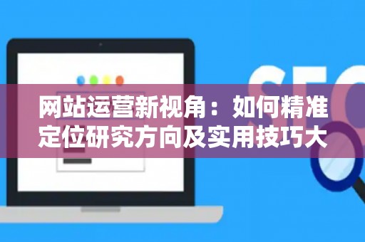 网站运营新视角：如何精准定位研究方向及实用技巧大放送