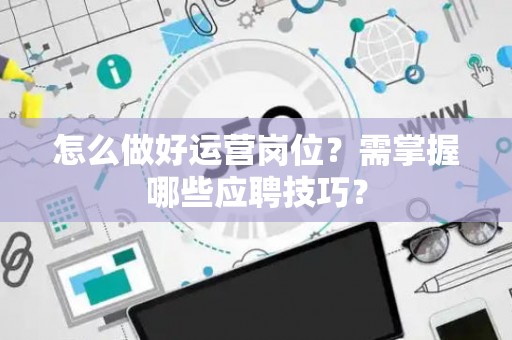 怎么做好运营岗位？需掌握哪些应聘技巧？